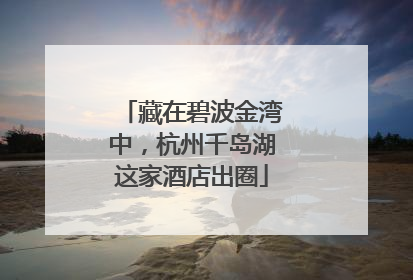 藏在碧波金湾中，杭州千岛湖这家酒店出圈