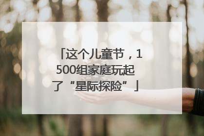 这个儿童节，1500组家庭玩起了“星际探险”