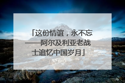 这份情谊，永不忘——阿尔及利亚老战士追忆中国岁月
