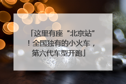 这里有座“北京站”！全国独有的小火车，第六代车型开跑