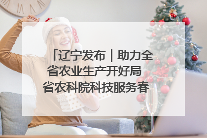 辽宁发布｜助力全省农业生产开好局 省农科院科技服务春耕备耕成效显著