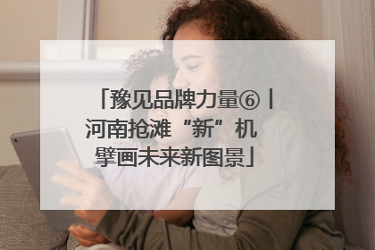 豫见品牌力量⑥丨河南抢滩“新”机 擘画未来新图景