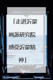 走进沂蒙画派研究院感受沂蒙精神