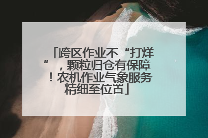 跨区作业不“打烊”，颗粒归仓有保障！农机作业气象服务精细至位置