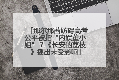 那尔那茜妨碍高考公平被指“内娱董小姐”？《长安的荔枝》播出未受影响