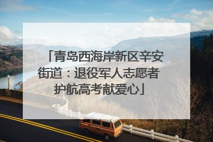 青岛西海岸新区辛安街道：退役军人志愿者护航高考献爱心