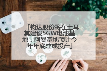 钧达股份将在土耳其建设5GW电池基地，阿曼基地预计今年年底建成投产