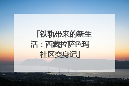 铁轨带来的新生活：西藏拉萨色玛社区变身记