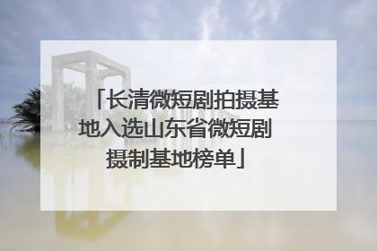 长清微短剧拍摄基地入选山东省微短剧摄制基地榜单