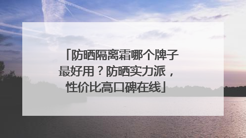 防晒隔离霜哪个牌子最好用？防晒实力派，性价比高口碑在线