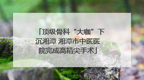 顶级骨科“大咖”下沉湘潭 湘潭市中医医院完成高精尖手术