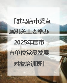 驻马店市委直属机关工委举办2025年度市直单位党员发展对象培训班