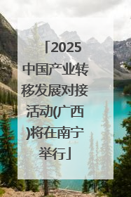2025中国产业转移发展对接活动(广西)将在南宁举行