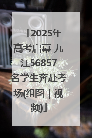 2025年高考启幕 九江56857名学生奔赴考场(组图｜视频)