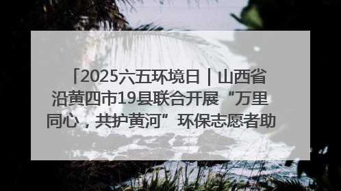 2025六五环境日｜山西省沿黄四市19县联合开展“万里同心，共护黄河”环保志愿者助力一泓清水入黄河公益活动