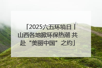 2025六五环境日丨山西各地掀环保热潮 共赴“美丽中国”之约