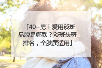 40+男士爱用淡斑品牌是哪款？淡斑祛斑排名，全肤质适用