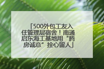 500外包工友入住管理层宿舍！南通启东海工基地用“腾房诚意”拴心留人