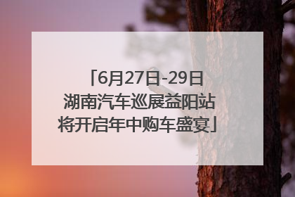 6月27日-29日 湖南汽车巡展益阳站将开启年中购车盛宴
