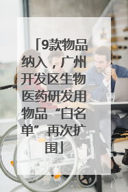 9款物品纳入，广州开发区生物医药研发用物品“白名单”再次扩围