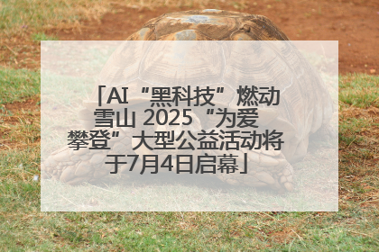 AI“黑科技”燃动雪山 2025“为爱攀登”大型公益活动将于7月4日启幕