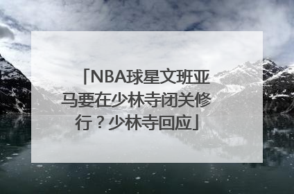 NBA球星文班亚马要在少林寺闭关修行？少林寺回应